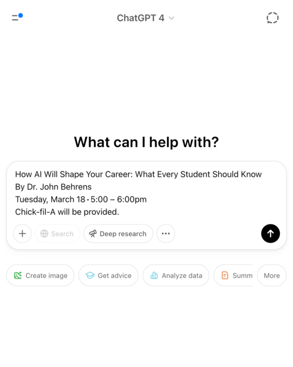 A screenshot of the ChatGPT 4 interface. An invitation reads "What can I help with?". Below, an event titled "How AI Will Shape Your Career: What Every Student Should Know" is advertised. The event, presented by Dr. John Behrens, is scheduled for Tuesday, March 18, from 5:00 pm to 6:00 pm, with Chick-fil-A provided. Below the event details are several action buttons including "Search," "Deep research," "Create image," "Get advice," "Analyze data," and "Summ."