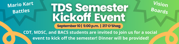 TDS Semester Kickoff Event. September 10, 5:00 p.m. at 217 O'Shag. CDT, MDSC, and BACS students are invited. Activities include Mario Kart Battles and Vision Boards. Dinner provided.